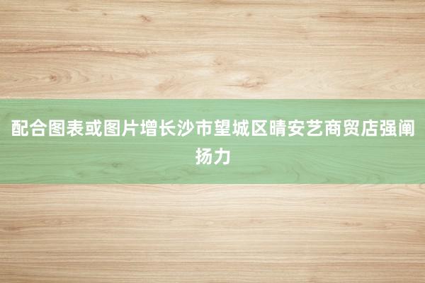 配合图表或图片增长沙市望城区晴安艺商贸店强阐扬力