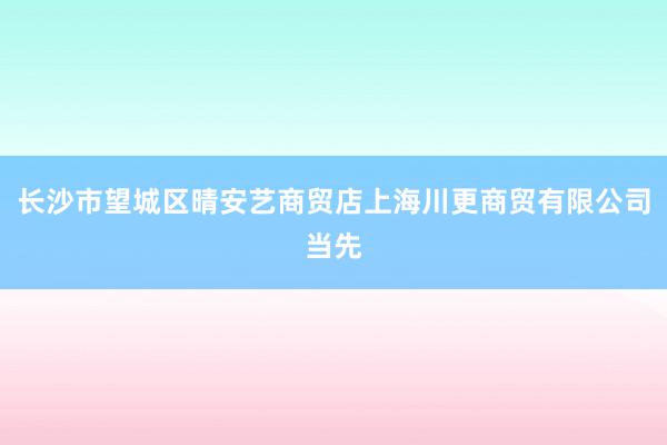 长沙市望城区晴安艺商贸店上海川更商贸有限公司当先